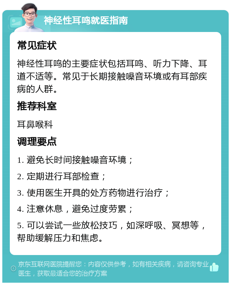 神经性耳鸣就医指南 常见症状 神经性耳鸣的主要症状包括耳鸣、听力下降、耳道不适等。常见于长期接触噪音环境或有耳部疾病的人群。 推荐科室 耳鼻喉科 调理要点 1. 避免长时间接触噪音环境； 2. 定期进行耳部检查； 3. 使用医生开具的处方药物进行治疗； 4. 注意休息，避免过度劳累； 5. 可以尝试一些放松技巧，如深呼吸、冥想等，帮助缓解压力和焦虑。