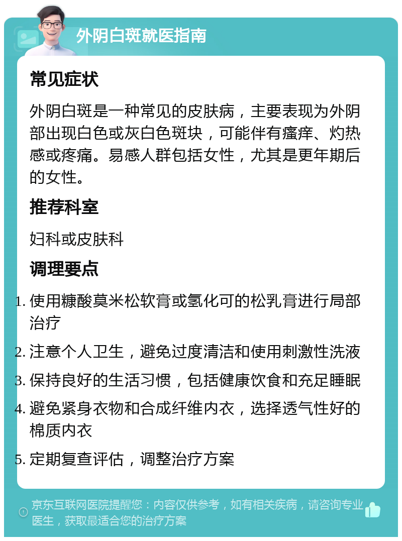 外阴白斑就医指南 常见症状 外阴白斑是一种常见的皮肤病，主要表现为外阴部出现白色或灰白色斑块，可能伴有瘙痒、灼热感或疼痛。易感人群包括女性，尤其是更年期后的女性。 推荐科室 妇科或皮肤科 调理要点 使用糠酸莫米松软膏或氢化可的松乳膏进行局部治疗 注意个人卫生，避免过度清洁和使用刺激性洗液 保持良好的生活习惯，包括健康饮食和充足睡眠 避免紧身衣物和合成纤维内衣，选择透气性好的棉质内衣 定期复查评估，调整治疗方案