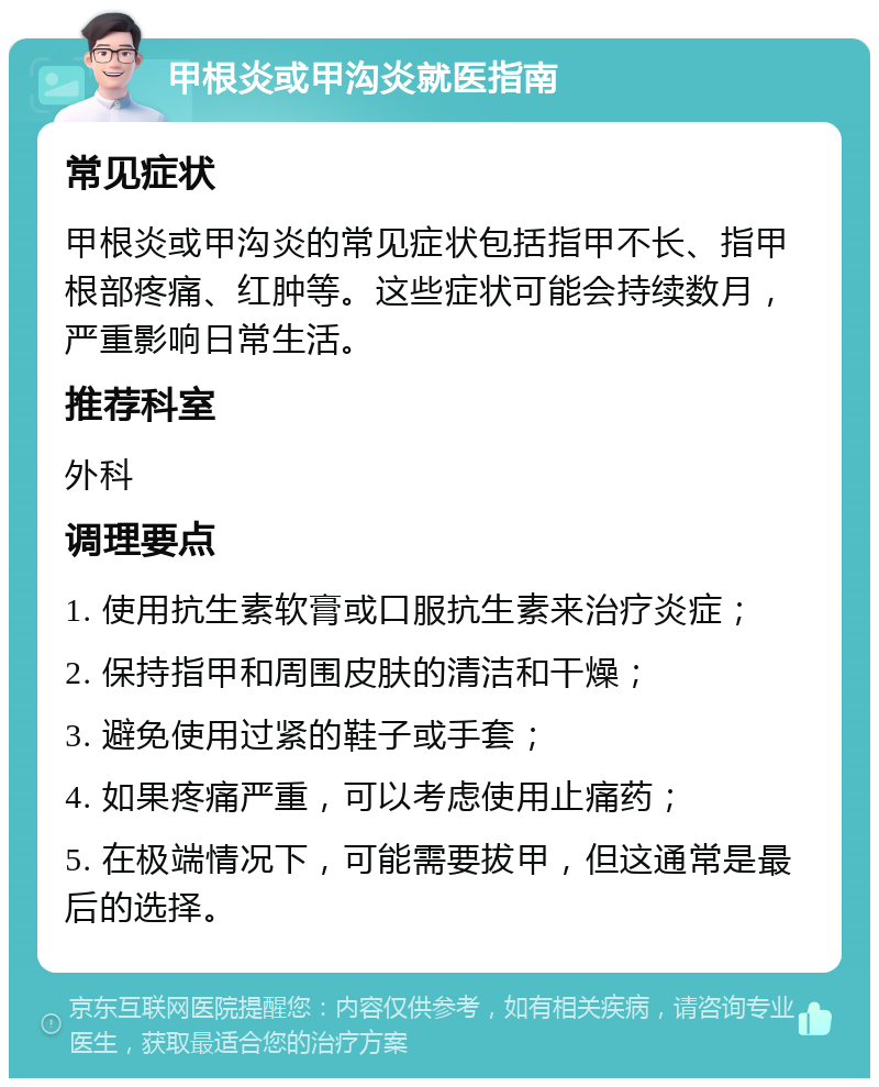 甲根炎或甲沟炎就医指南 常见症状 甲根炎或甲沟炎的常见症状包括指甲不长、指甲根部疼痛、红肿等。这些症状可能会持续数月，严重影响日常生活。 推荐科室 外科 调理要点 1. 使用抗生素软膏或口服抗生素来治疗炎症； 2. 保持指甲和周围皮肤的清洁和干燥； 3. 避免使用过紧的鞋子或手套； 4. 如果疼痛严重，可以考虑使用止痛药； 5. 在极端情况下，可能需要拔甲，但这通常是最后的选择。