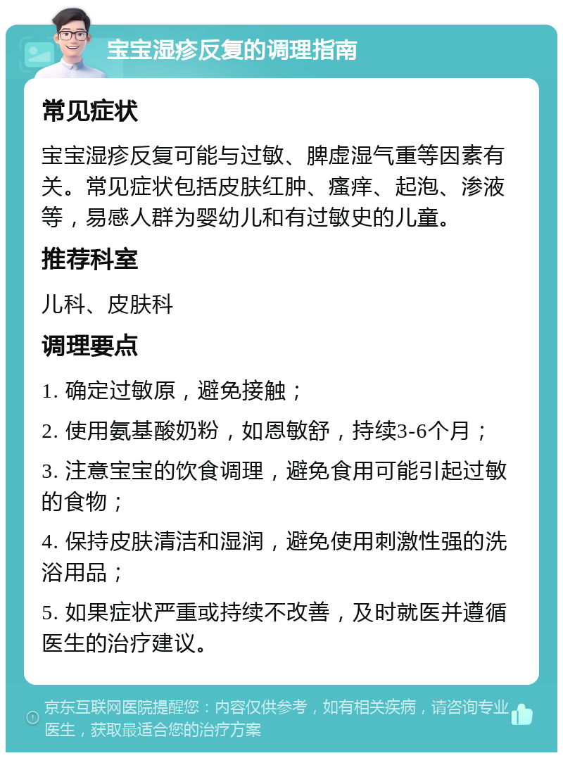 宝宝湿疹反复的调理指南 常见症状 宝宝湿疹反复可能与过敏、脾虚湿气重等因素有关。常见症状包括皮肤红肿、瘙痒、起泡、渗液等，易感人群为婴幼儿和有过敏史的儿童。 推荐科室 儿科、皮肤科 调理要点 1. 确定过敏原，避免接触； 2. 使用氨基酸奶粉，如恩敏舒，持续3-6个月； 3. 注意宝宝的饮食调理，避免食用可能引起过敏的食物； 4. 保持皮肤清洁和湿润，避免使用刺激性强的洗浴用品； 5. 如果症状严重或持续不改善，及时就医并遵循医生的治疗建议。