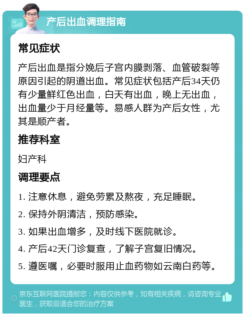 产后出血调理指南 常见症状 产后出血是指分娩后子宫内膜剥落、血管破裂等原因引起的阴道出血。常见症状包括产后34天仍有少量鲜红色出血，白天有出血，晚上无出血，出血量少于月经量等。易感人群为产后女性，尤其是顺产者。 推荐科室 妇产科 调理要点 1. 注意休息，避免劳累及熬夜，充足睡眠。 2. 保持外阴清洁，预防感染。 3. 如果出血增多，及时线下医院就诊。 4. 产后42天门诊复查，了解子宫复旧情况。 5. 遵医嘱，必要时服用止血药物如云南白药等。