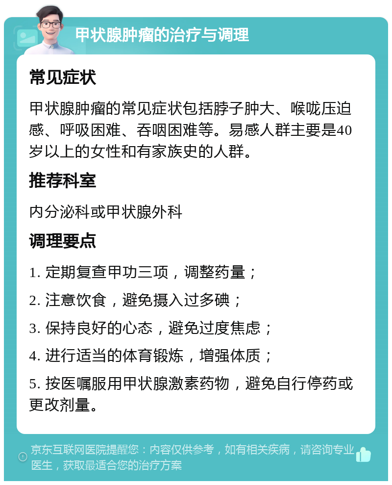 甲状腺肿瘤的治疗与调理 常见症状 甲状腺肿瘤的常见症状包括脖子肿大、喉咙压迫感、呼吸困难、吞咽困难等。易感人群主要是40岁以上的女性和有家族史的人群。 推荐科室 内分泌科或甲状腺外科 调理要点 1. 定期复查甲功三项，调整药量； 2. 注意饮食，避免摄入过多碘； 3. 保持良好的心态，避免过度焦虑； 4. 进行适当的体育锻炼，增强体质； 5. 按医嘱服用甲状腺激素药物，避免自行停药或更改剂量。