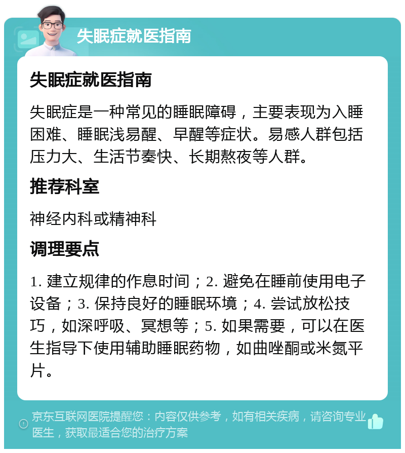 失眠症就医指南 失眠症就医指南 失眠症是一种常见的睡眠障碍，主要表现为入睡困难、睡眠浅易醒、早醒等症状。易感人群包括压力大、生活节奏快、长期熬夜等人群。 推荐科室 神经内科或精神科 调理要点 1. 建立规律的作息时间；2. 避免在睡前使用电子设备；3. 保持良好的睡眠环境；4. 尝试放松技巧，如深呼吸、冥想等；5. 如果需要，可以在医生指导下使用辅助睡眠药物，如曲唑酮或米氮平片。