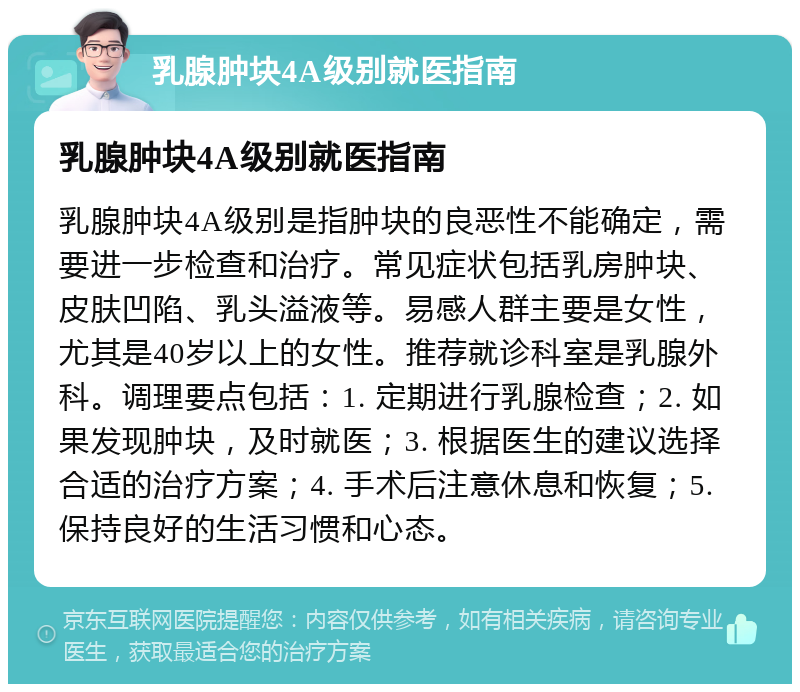 乳腺肿块4A级别就医指南 乳腺肿块4A级别就医指南 乳腺肿块4A级别是指肿块的良恶性不能确定，需要进一步检查和治疗。常见症状包括乳房肿块、皮肤凹陷、乳头溢液等。易感人群主要是女性，尤其是40岁以上的女性。推荐就诊科室是乳腺外科。调理要点包括：1. 定期进行乳腺检查；2. 如果发现肿块，及时就医；3. 根据医生的建议选择合适的治疗方案；4. 手术后注意休息和恢复；5. 保持良好的生活习惯和心态。