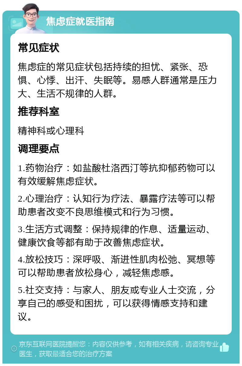 焦虑症就医指南 常见症状 焦虑症的常见症状包括持续的担忧、紧张、恐惧、心悸、出汗、失眠等。易感人群通常是压力大、生活不规律的人群。 推荐科室 精神科或心理科 调理要点 1.药物治疗：如盐酸杜洛西汀等抗抑郁药物可以有效缓解焦虑症状。 2.心理治疗：认知行为疗法、暴露疗法等可以帮助患者改变不良思维模式和行为习惯。 3.生活方式调整：保持规律的作息、适量运动、健康饮食等都有助于改善焦虑症状。 4.放松技巧：深呼吸、渐进性肌肉松弛、冥想等可以帮助患者放松身心，减轻焦虑感。 5.社交支持：与家人、朋友或专业人士交流，分享自己的感受和困扰，可以获得情感支持和建议。