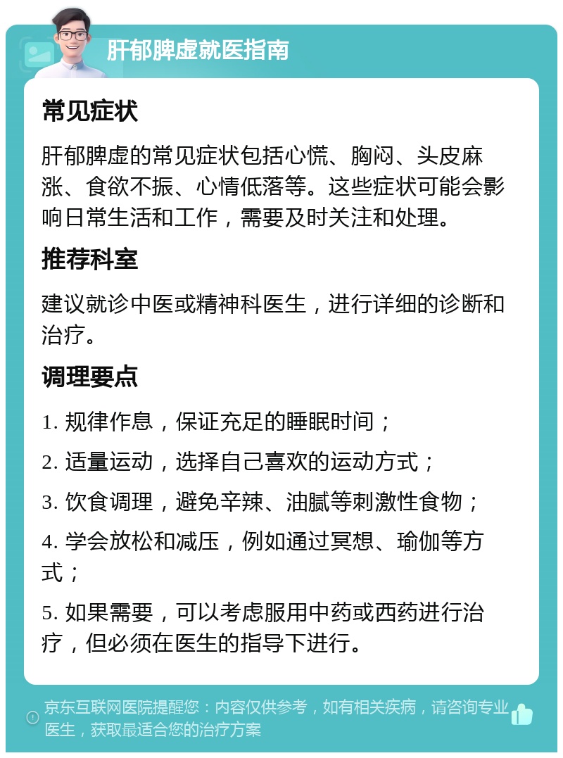 肝郁脾虚就医指南 常见症状 肝郁脾虚的常见症状包括心慌、胸闷、头皮麻涨、食欲不振、心情低落等。这些症状可能会影响日常生活和工作，需要及时关注和处理。 推荐科室 建议就诊中医或精神科医生，进行详细的诊断和治疗。 调理要点 1. 规律作息，保证充足的睡眠时间； 2. 适量运动，选择自己喜欢的运动方式； 3. 饮食调理，避免辛辣、油腻等刺激性食物； 4. 学会放松和减压，例如通过冥想、瑜伽等方式； 5. 如果需要，可以考虑服用中药或西药进行治疗，但必须在医生的指导下进行。