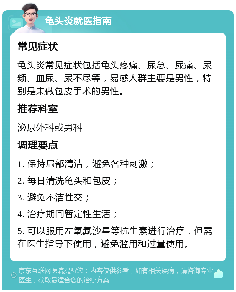 龟头炎就医指南 常见症状 龟头炎常见症状包括龟头疼痛、尿急、尿痛、尿频、血尿、尿不尽等，易感人群主要是男性，特别是未做包皮手术的男性。 推荐科室 泌尿外科或男科 调理要点 1. 保持局部清洁，避免各种刺激； 2. 每日清洗龟头和包皮； 3. 避免不洁性交； 4. 治疗期间暂定性生活； 5. 可以服用左氧氟沙星等抗生素进行治疗，但需在医生指导下使用，避免滥用和过量使用。