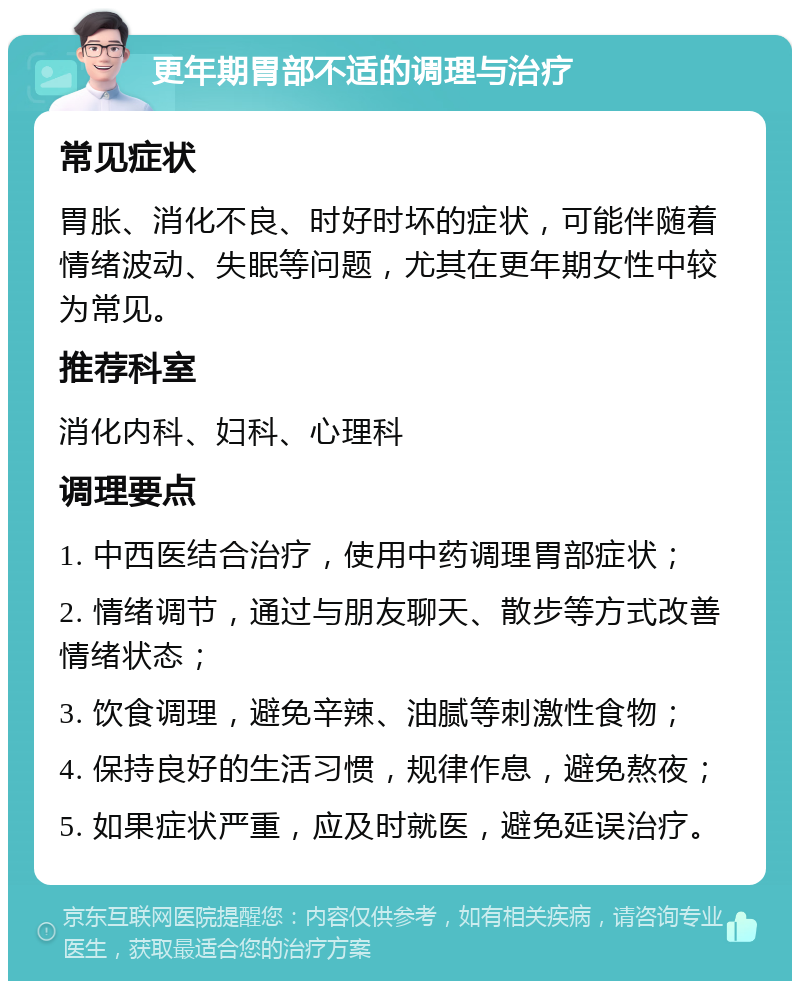 更年期胃部不适的调理与治疗 常见症状 胃胀、消化不良、时好时坏的症状，可能伴随着情绪波动、失眠等问题，尤其在更年期女性中较为常见。 推荐科室 消化内科、妇科、心理科 调理要点 1. 中西医结合治疗，使用中药调理胃部症状； 2. 情绪调节，通过与朋友聊天、散步等方式改善情绪状态； 3. 饮食调理，避免辛辣、油腻等刺激性食物； 4. 保持良好的生活习惯，规律作息，避免熬夜； 5. 如果症状严重，应及时就医，避免延误治疗。