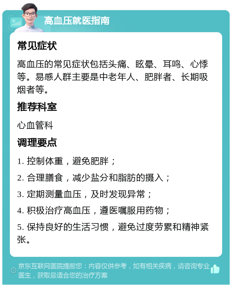 高血压就医指南 常见症状 高血压的常见症状包括头痛、眩晕、耳鸣、心悸等。易感人群主要是中老年人、肥胖者、长期吸烟者等。 推荐科室 心血管科 调理要点 1. 控制体重，避免肥胖； 2. 合理膳食，减少盐分和脂肪的摄入； 3. 定期测量血压，及时发现异常； 4. 积极治疗高血压，遵医嘱服用药物； 5. 保持良好的生活习惯，避免过度劳累和精神紧张。