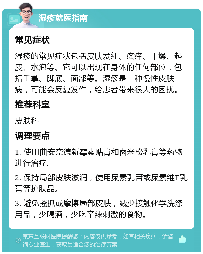 湿疹就医指南 常见症状 湿疹的常见症状包括皮肤发红、瘙痒、干燥、起皮、水泡等。它可以出现在身体的任何部位，包括手掌、脚底、面部等。湿疹是一种慢性皮肤病，可能会反复发作，给患者带来很大的困扰。 推荐科室 皮肤科 调理要点 1. 使用曲安奈德新霉素贴膏和卤米松乳膏等药物进行治疗。 2. 保持局部皮肤滋润，使用尿素乳膏或尿素维E乳膏等护肤品。 3. 避免搔抓或摩擦局部皮肤，减少接触化学洗涤用品，少喝酒，少吃辛辣刺激的食物。