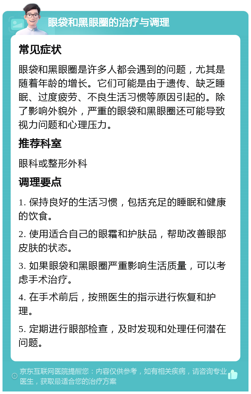 眼袋和黑眼圈的治疗与调理 常见症状 眼袋和黑眼圈是许多人都会遇到的问题，尤其是随着年龄的增长。它们可能是由于遗传、缺乏睡眠、过度疲劳、不良生活习惯等原因引起的。除了影响外貌外，严重的眼袋和黑眼圈还可能导致视力问题和心理压力。 推荐科室 眼科或整形外科 调理要点 1. 保持良好的生活习惯，包括充足的睡眠和健康的饮食。 2. 使用适合自己的眼霜和护肤品，帮助改善眼部皮肤的状态。 3. 如果眼袋和黑眼圈严重影响生活质量，可以考虑手术治疗。 4. 在手术前后，按照医生的指示进行恢复和护理。 5. 定期进行眼部检查，及时发现和处理任何潜在问题。