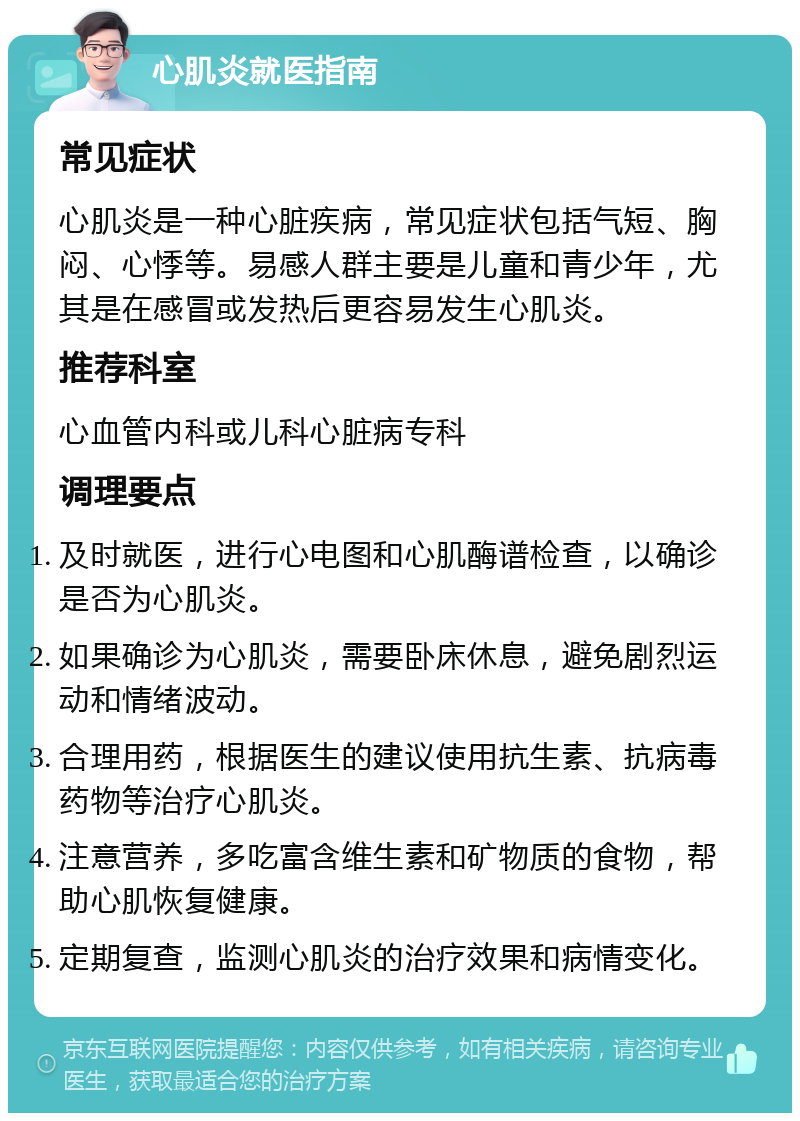 心肌炎就医指南 常见症状 心肌炎是一种心脏疾病，常见症状包括气短、胸闷、心悸等。易感人群主要是儿童和青少年，尤其是在感冒或发热后更容易发生心肌炎。 推荐科室 心血管内科或儿科心脏病专科 调理要点 及时就医，进行心电图和心肌酶谱检查，以确诊是否为心肌炎。 如果确诊为心肌炎，需要卧床休息，避免剧烈运动和情绪波动。 合理用药，根据医生的建议使用抗生素、抗病毒药物等治疗心肌炎。 注意营养，多吃富含维生素和矿物质的食物，帮助心肌恢复健康。 定期复查，监测心肌炎的治疗效果和病情变化。