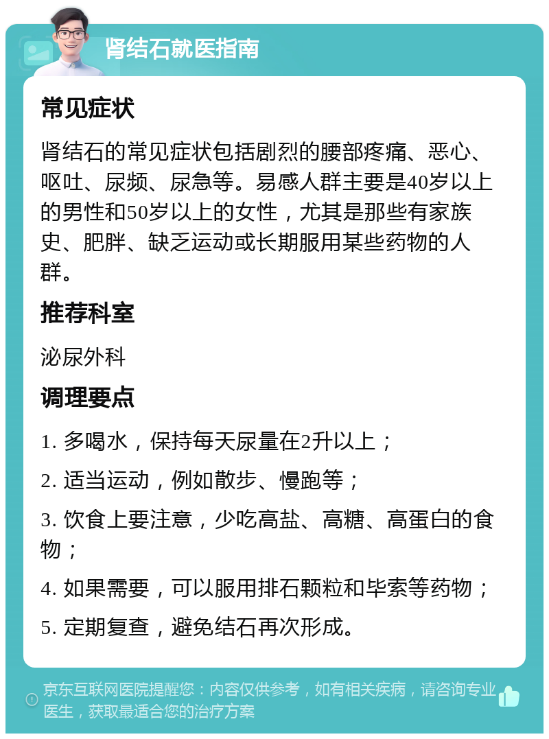 肾结石就医指南 常见症状 肾结石的常见症状包括剧烈的腰部疼痛、恶心、呕吐、尿频、尿急等。易感人群主要是40岁以上的男性和50岁以上的女性，尤其是那些有家族史、肥胖、缺乏运动或长期服用某些药物的人群。 推荐科室 泌尿外科 调理要点 1. 多喝水，保持每天尿量在2升以上； 2. 适当运动，例如散步、慢跑等； 3. 饮食上要注意，少吃高盐、高糖、高蛋白的食物； 4. 如果需要，可以服用排石颗粒和毕索等药物； 5. 定期复查，避免结石再次形成。