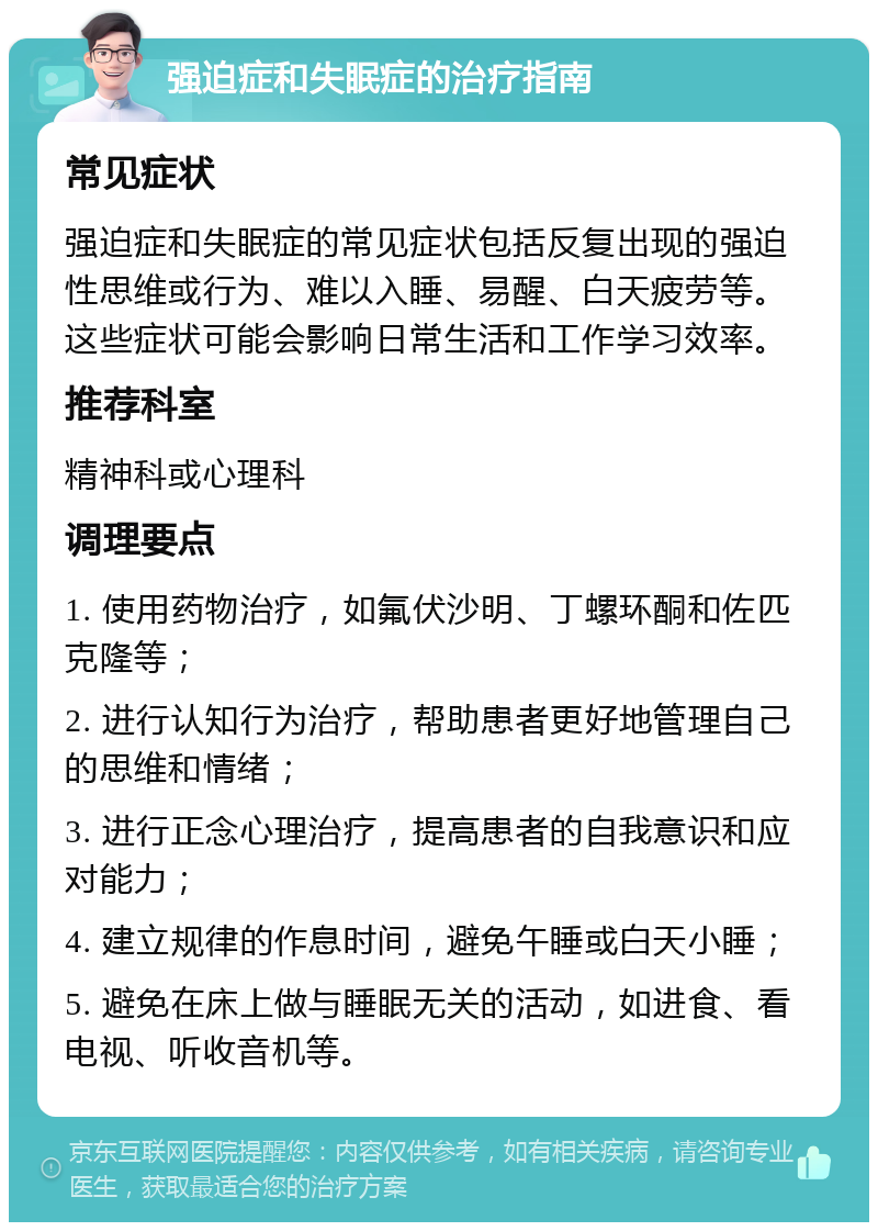 强迫症和失眠症的治疗指南 常见症状 强迫症和失眠症的常见症状包括反复出现的强迫性思维或行为、难以入睡、易醒、白天疲劳等。这些症状可能会影响日常生活和工作学习效率。 推荐科室 精神科或心理科 调理要点 1. 使用药物治疗，如氟伏沙明、丁螺环酮和佐匹克隆等； 2. 进行认知行为治疗，帮助患者更好地管理自己的思维和情绪； 3. 进行正念心理治疗，提高患者的自我意识和应对能力； 4. 建立规律的作息时间，避免午睡或白天小睡； 5. 避免在床上做与睡眠无关的活动，如进食、看电视、听收音机等。