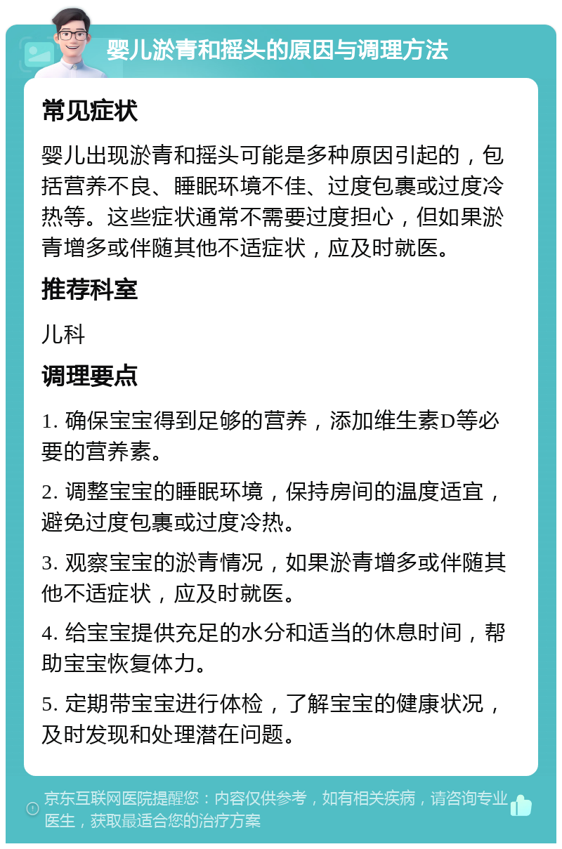 婴儿淤青和摇头的原因与调理方法 常见症状 婴儿出现淤青和摇头可能是多种原因引起的，包括营养不良、睡眠环境不佳、过度包裹或过度冷热等。这些症状通常不需要过度担心，但如果淤青增多或伴随其他不适症状，应及时就医。 推荐科室 儿科 调理要点 1. 确保宝宝得到足够的营养，添加维生素D等必要的营养素。 2. 调整宝宝的睡眠环境，保持房间的温度适宜，避免过度包裹或过度冷热。 3. 观察宝宝的淤青情况，如果淤青增多或伴随其他不适症状，应及时就医。 4. 给宝宝提供充足的水分和适当的休息时间，帮助宝宝恢复体力。 5. 定期带宝宝进行体检，了解宝宝的健康状况，及时发现和处理潜在问题。