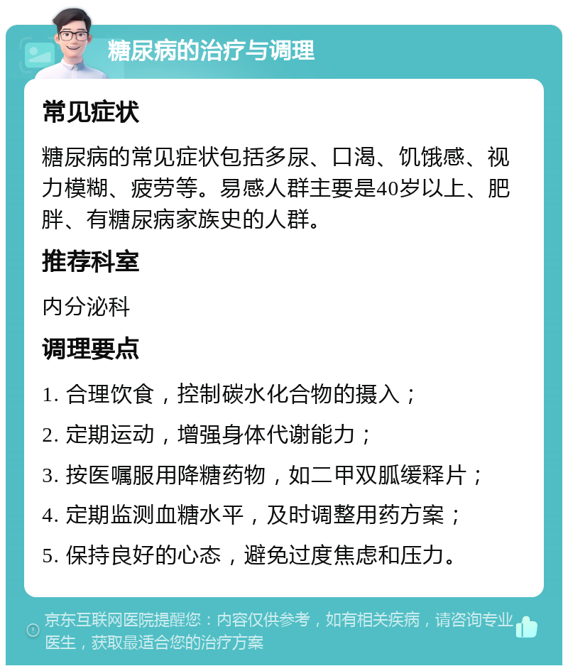 糖尿病的治疗与调理 常见症状 糖尿病的常见症状包括多尿、口渴、饥饿感、视力模糊、疲劳等。易感人群主要是40岁以上、肥胖、有糖尿病家族史的人群。 推荐科室 内分泌科 调理要点 1. 合理饮食，控制碳水化合物的摄入； 2. 定期运动，增强身体代谢能力； 3. 按医嘱服用降糖药物，如二甲双胍缓释片； 4. 定期监测血糖水平，及时调整用药方案； 5. 保持良好的心态，避免过度焦虑和压力。