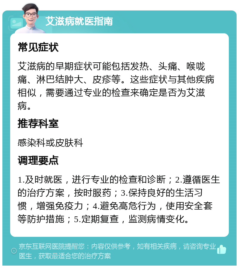 艾滋病就医指南 常见症状 艾滋病的早期症状可能包括发热、头痛、喉咙痛、淋巴结肿大、皮疹等。这些症状与其他疾病相似，需要通过专业的检查来确定是否为艾滋病。 推荐科室 感染科或皮肤科 调理要点 1.及时就医，进行专业的检查和诊断；2.遵循医生的治疗方案，按时服药；3.保持良好的生活习惯，增强免疫力；4.避免高危行为，使用安全套等防护措施；5.定期复查，监测病情变化。