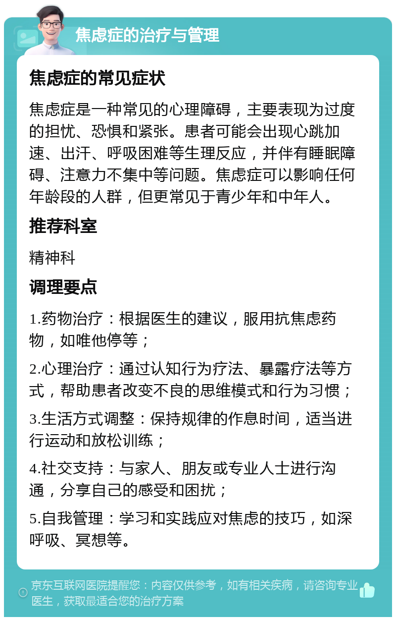 焦虑症的治疗与管理 焦虑症的常见症状 焦虑症是一种常见的心理障碍，主要表现为过度的担忧、恐惧和紧张。患者可能会出现心跳加速、出汗、呼吸困难等生理反应，并伴有睡眠障碍、注意力不集中等问题。焦虑症可以影响任何年龄段的人群，但更常见于青少年和中年人。 推荐科室 精神科 调理要点 1.药物治疗：根据医生的建议，服用抗焦虑药物，如唯他停等； 2.心理治疗：通过认知行为疗法、暴露疗法等方式，帮助患者改变不良的思维模式和行为习惯； 3.生活方式调整：保持规律的作息时间，适当进行运动和放松训练； 4.社交支持：与家人、朋友或专业人士进行沟通，分享自己的感受和困扰； 5.自我管理：学习和实践应对焦虑的技巧，如深呼吸、冥想等。