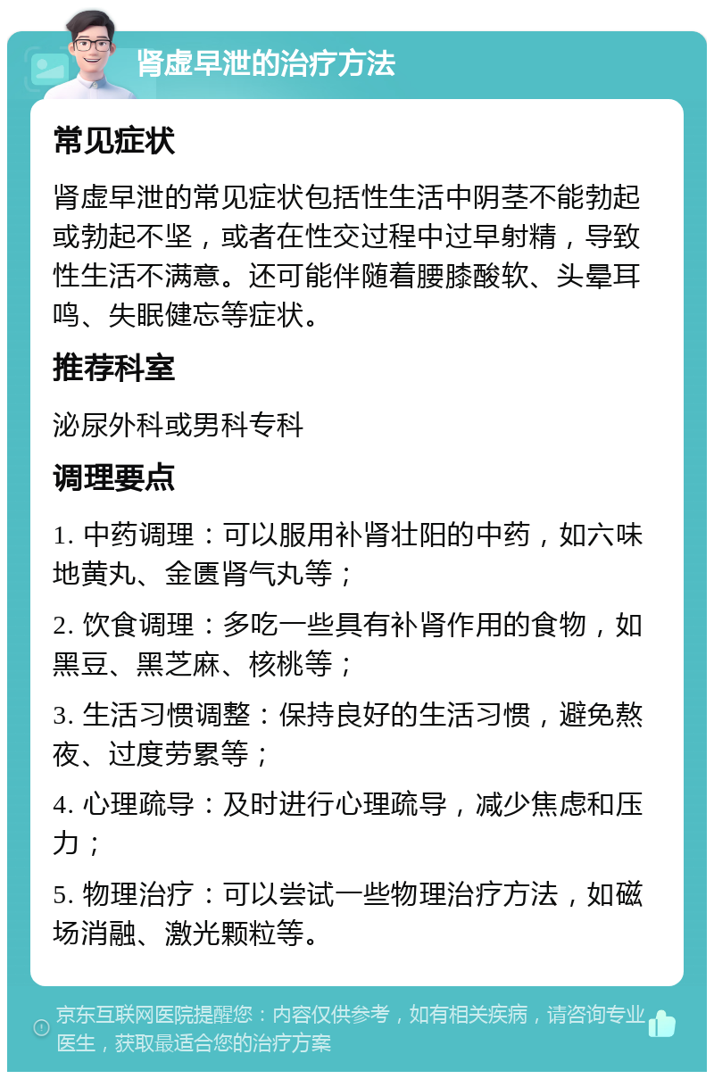 肾虚早泄的治疗方法 常见症状 肾虚早泄的常见症状包括性生活中阴茎不能勃起或勃起不坚，或者在性交过程中过早射精，导致性生活不满意。还可能伴随着腰膝酸软、头晕耳鸣、失眠健忘等症状。 推荐科室 泌尿外科或男科专科 调理要点 1. 中药调理：可以服用补肾壮阳的中药，如六味地黄丸、金匮肾气丸等； 2. 饮食调理：多吃一些具有补肾作用的食物，如黑豆、黑芝麻、核桃等； 3. 生活习惯调整：保持良好的生活习惯，避免熬夜、过度劳累等； 4. 心理疏导：及时进行心理疏导，减少焦虑和压力； 5. 物理治疗：可以尝试一些物理治疗方法，如磁场消融、激光颗粒等。