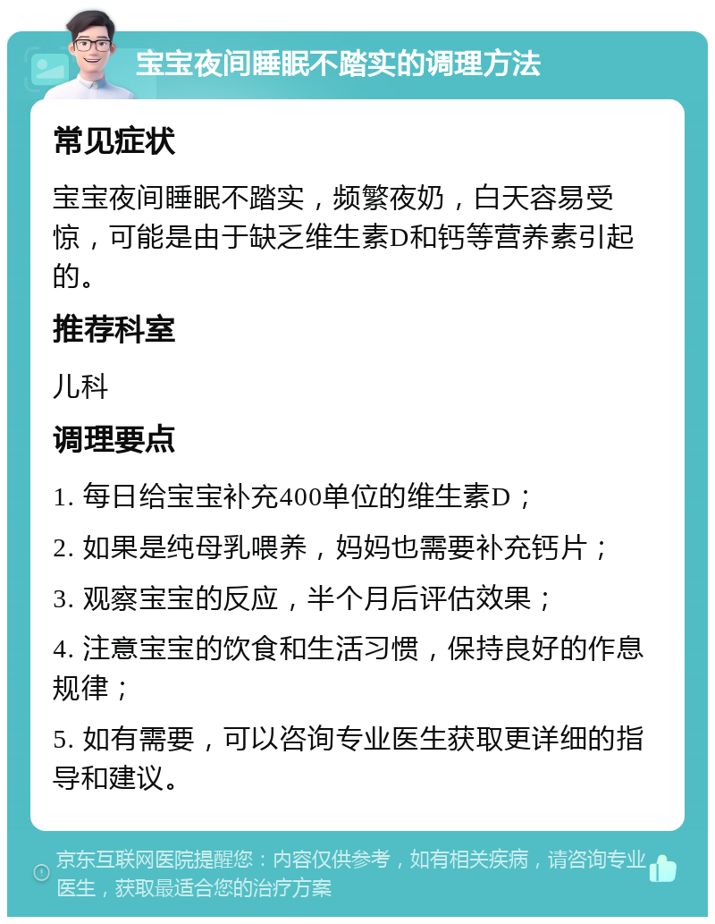 宝宝夜间睡眠不踏实的调理方法 常见症状 宝宝夜间睡眠不踏实，频繁夜奶，白天容易受惊，可能是由于缺乏维生素D和钙等营养素引起的。 推荐科室 儿科 调理要点 1. 每日给宝宝补充400单位的维生素D； 2. 如果是纯母乳喂养，妈妈也需要补充钙片； 3. 观察宝宝的反应，半个月后评估效果； 4. 注意宝宝的饮食和生活习惯，保持良好的作息规律； 5. 如有需要，可以咨询专业医生获取更详细的指导和建议。