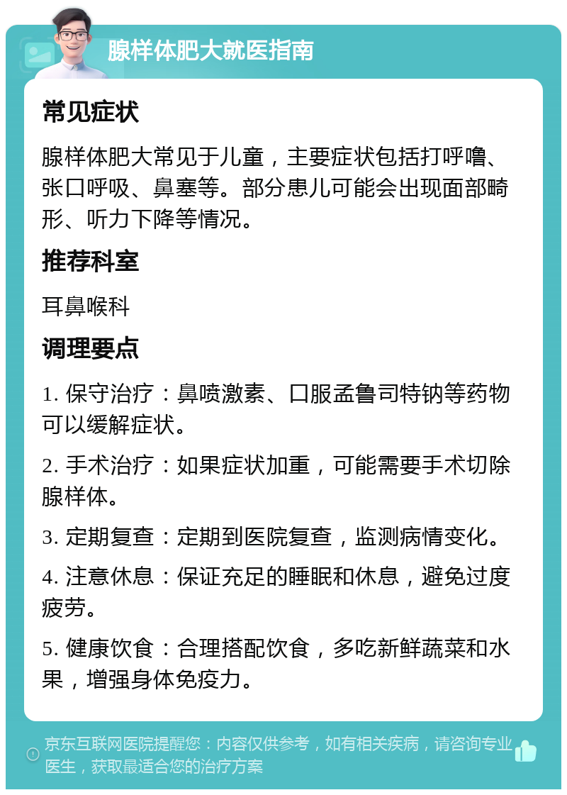 腺样体肥大就医指南 常见症状 腺样体肥大常见于儿童，主要症状包括打呼噜、张口呼吸、鼻塞等。部分患儿可能会出现面部畸形、听力下降等情况。 推荐科室 耳鼻喉科 调理要点 1. 保守治疗：鼻喷激素、口服孟鲁司特钠等药物可以缓解症状。 2. 手术治疗：如果症状加重，可能需要手术切除腺样体。 3. 定期复查：定期到医院复查，监测病情变化。 4. 注意休息：保证充足的睡眠和休息，避免过度疲劳。 5. 健康饮食：合理搭配饮食，多吃新鲜蔬菜和水果，增强身体免疫力。