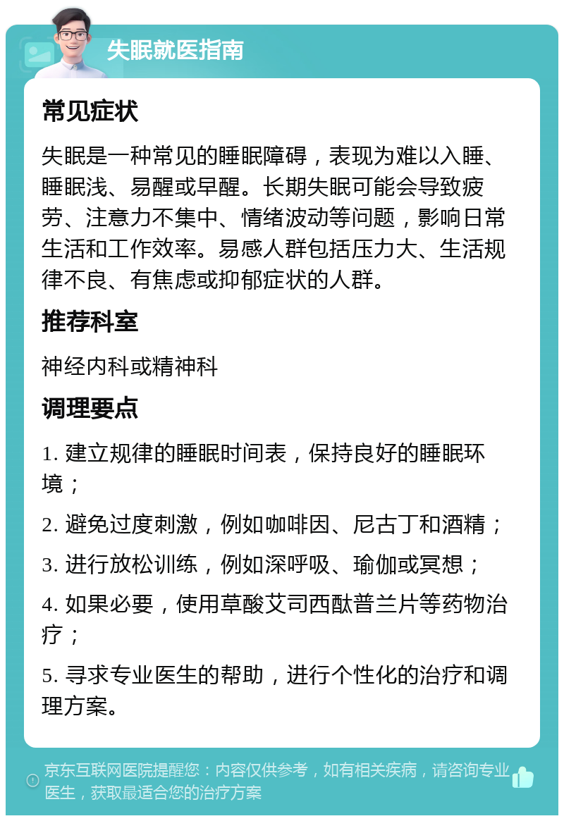 失眠就医指南 常见症状 失眠是一种常见的睡眠障碍，表现为难以入睡、睡眠浅、易醒或早醒。长期失眠可能会导致疲劳、注意力不集中、情绪波动等问题，影响日常生活和工作效率。易感人群包括压力大、生活规律不良、有焦虑或抑郁症状的人群。 推荐科室 神经内科或精神科 调理要点 1. 建立规律的睡眠时间表，保持良好的睡眠环境； 2. 避免过度刺激，例如咖啡因、尼古丁和酒精； 3. 进行放松训练，例如深呼吸、瑜伽或冥想； 4. 如果必要，使用草酸艾司西酞普兰片等药物治疗； 5. 寻求专业医生的帮助，进行个性化的治疗和调理方案。