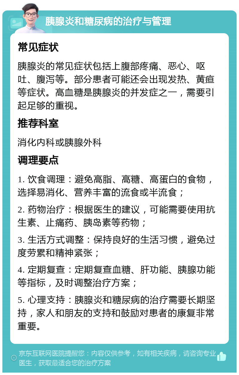 胰腺炎和糖尿病的治疗与管理 常见症状 胰腺炎的常见症状包括上腹部疼痛、恶心、呕吐、腹泻等。部分患者可能还会出现发热、黄疸等症状。高血糖是胰腺炎的并发症之一，需要引起足够的重视。 推荐科室 消化内科或胰腺外科 调理要点 1. 饮食调理：避免高脂、高糖、高蛋白的食物，选择易消化、营养丰富的流食或半流食； 2. 药物治疗：根据医生的建议，可能需要使用抗生素、止痛药、胰岛素等药物； 3. 生活方式调整：保持良好的生活习惯，避免过度劳累和精神紧张； 4. 定期复查：定期复查血糖、肝功能、胰腺功能等指标，及时调整治疗方案； 5. 心理支持：胰腺炎和糖尿病的治疗需要长期坚持，家人和朋友的支持和鼓励对患者的康复非常重要。