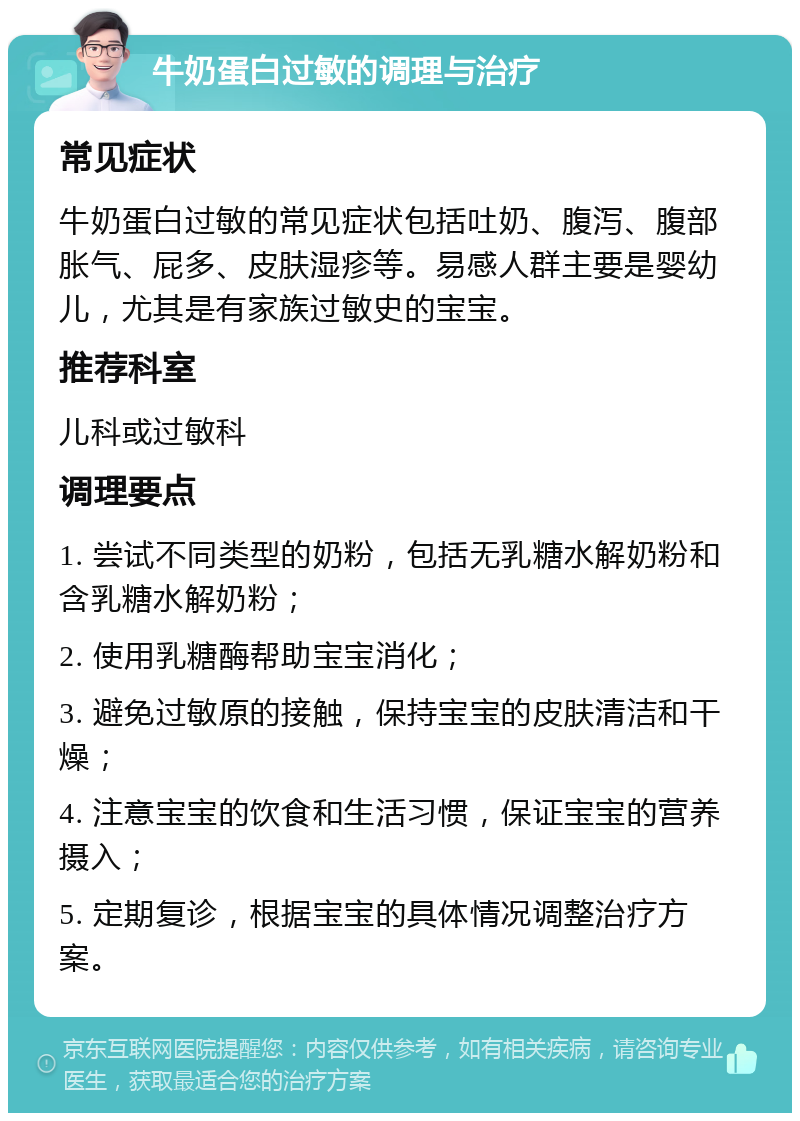 牛奶蛋白过敏的调理与治疗 常见症状 牛奶蛋白过敏的常见症状包括吐奶、腹泻、腹部胀气、屁多、皮肤湿疹等。易感人群主要是婴幼儿，尤其是有家族过敏史的宝宝。 推荐科室 儿科或过敏科 调理要点 1. 尝试不同类型的奶粉，包括无乳糖水解奶粉和含乳糖水解奶粉； 2. 使用乳糖酶帮助宝宝消化； 3. 避免过敏原的接触，保持宝宝的皮肤清洁和干燥； 4. 注意宝宝的饮食和生活习惯，保证宝宝的营养摄入； 5. 定期复诊，根据宝宝的具体情况调整治疗方案。