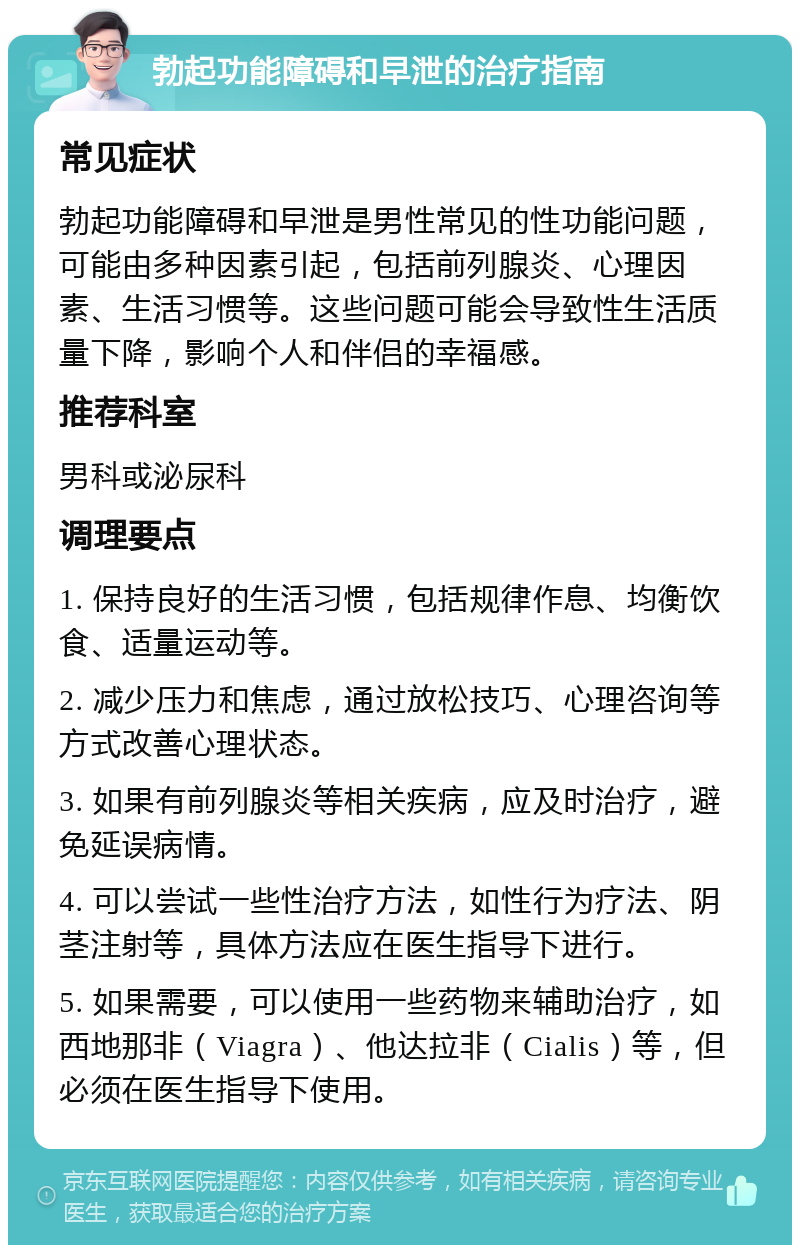 勃起功能障碍和早泄的治疗指南 常见症状 勃起功能障碍和早泄是男性常见的性功能问题，可能由多种因素引起，包括前列腺炎、心理因素、生活习惯等。这些问题可能会导致性生活质量下降，影响个人和伴侣的幸福感。 推荐科室 男科或泌尿科 调理要点 1. 保持良好的生活习惯，包括规律作息、均衡饮食、适量运动等。 2. 减少压力和焦虑，通过放松技巧、心理咨询等方式改善心理状态。 3. 如果有前列腺炎等相关疾病，应及时治疗，避免延误病情。 4. 可以尝试一些性治疗方法，如性行为疗法、阴茎注射等，具体方法应在医生指导下进行。 5. 如果需要，可以使用一些药物来辅助治疗，如西地那非（Viagra）、他达拉非（Cialis）等，但必须在医生指导下使用。