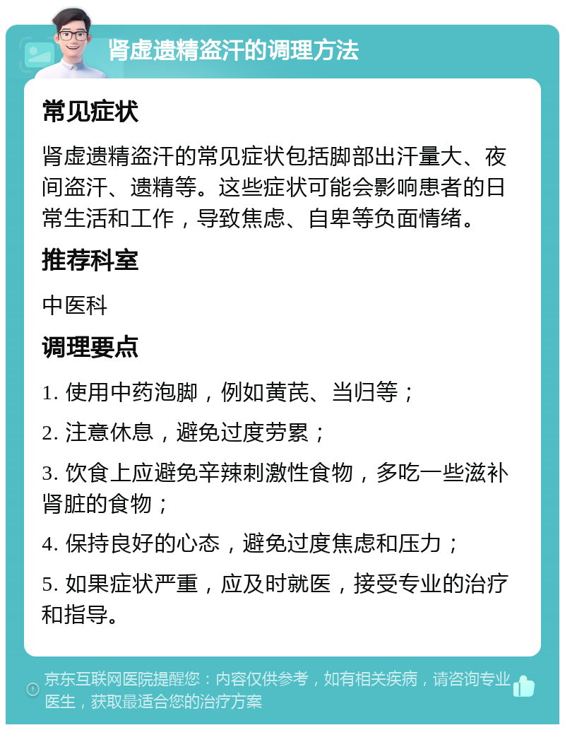 肾虚遗精盗汗的调理方法 常见症状 肾虚遗精盗汗的常见症状包括脚部出汗量大、夜间盗汗、遗精等。这些症状可能会影响患者的日常生活和工作，导致焦虑、自卑等负面情绪。 推荐科室 中医科 调理要点 1. 使用中药泡脚，例如黄芪、当归等； 2. 注意休息，避免过度劳累； 3. 饮食上应避免辛辣刺激性食物，多吃一些滋补肾脏的食物； 4. 保持良好的心态，避免过度焦虑和压力； 5. 如果症状严重，应及时就医，接受专业的治疗和指导。