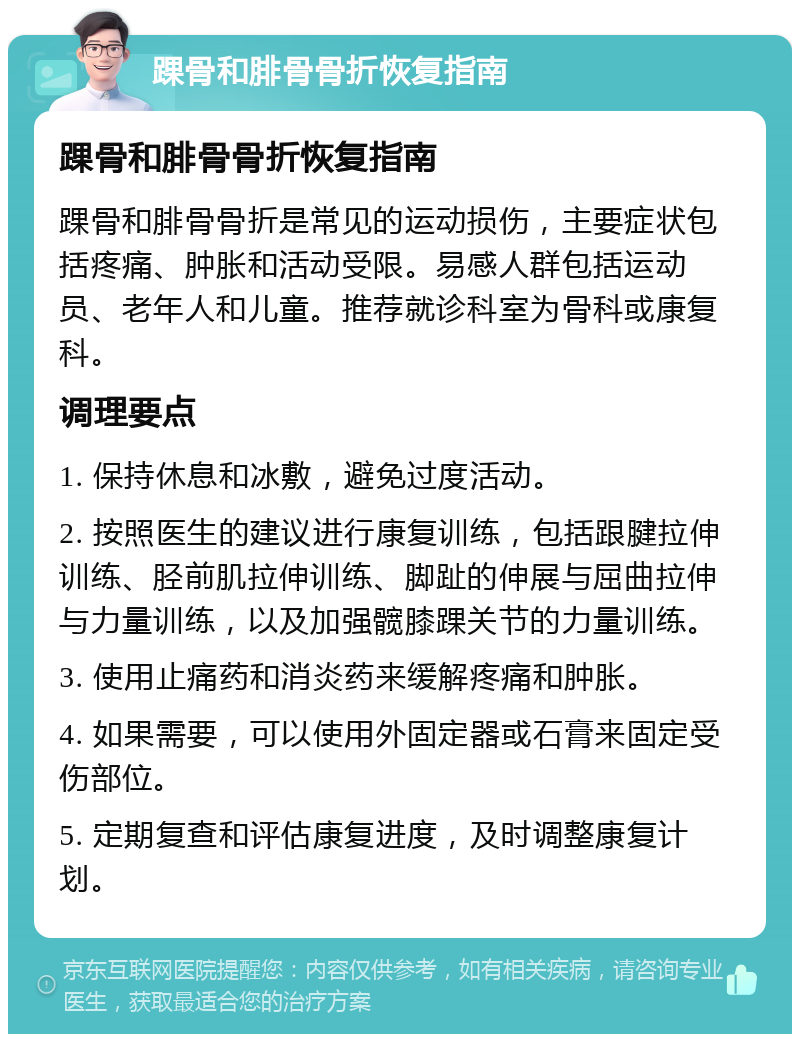 踝骨和腓骨骨折恢复指南 踝骨和腓骨骨折恢复指南 踝骨和腓骨骨折是常见的运动损伤，主要症状包括疼痛、肿胀和活动受限。易感人群包括运动员、老年人和儿童。推荐就诊科室为骨科或康复科。 调理要点 1. 保持休息和冰敷，避免过度活动。 2. 按照医生的建议进行康复训练，包括跟腱拉伸训练、胫前肌拉伸训练、脚趾的伸展与屈曲拉伸与力量训练，以及加强髋膝踝关节的力量训练。 3. 使用止痛药和消炎药来缓解疼痛和肿胀。 4. 如果需要，可以使用外固定器或石膏来固定受伤部位。 5. 定期复查和评估康复进度，及时调整康复计划。