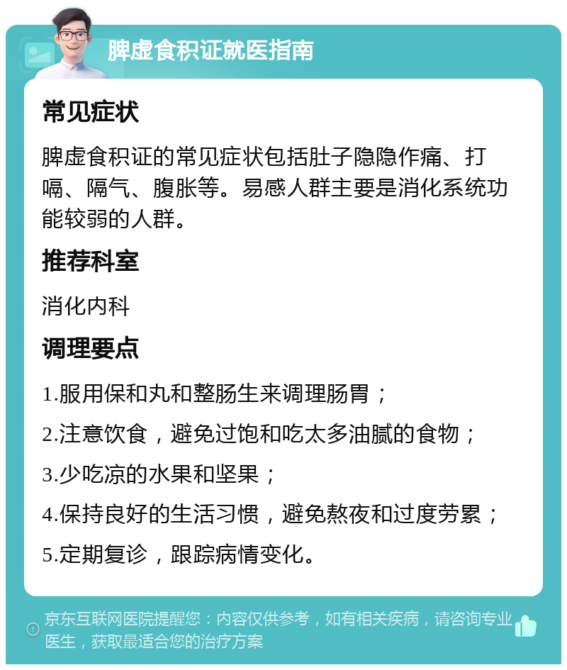 脾虚食积证就医指南 常见症状 脾虚食积证的常见症状包括肚子隐隐作痛、打嗝、隔气、腹胀等。易感人群主要是消化系统功能较弱的人群。 推荐科室 消化内科 调理要点 1.服用保和丸和整肠生来调理肠胃； 2.注意饮食，避免过饱和吃太多油腻的食物； 3.少吃凉的水果和坚果； 4.保持良好的生活习惯，避免熬夜和过度劳累； 5.定期复诊，跟踪病情变化。