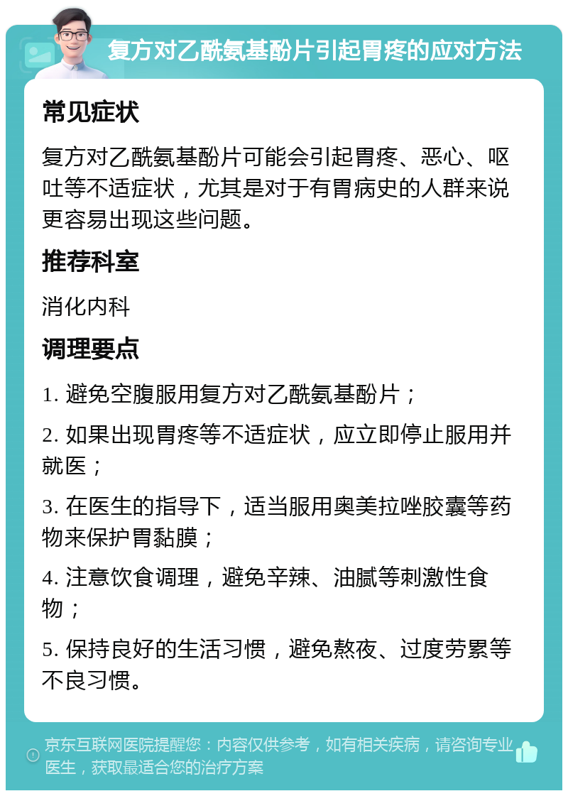 复方对乙酰氨基酚片引起胃疼的应对方法 常见症状 复方对乙酰氨基酚片可能会引起胃疼、恶心、呕吐等不适症状，尤其是对于有胃病史的人群来说更容易出现这些问题。 推荐科室 消化内科 调理要点 1. 避免空腹服用复方对乙酰氨基酚片； 2. 如果出现胃疼等不适症状，应立即停止服用并就医； 3. 在医生的指导下，适当服用奥美拉唑胶囊等药物来保护胃黏膜； 4. 注意饮食调理，避免辛辣、油腻等刺激性食物； 5. 保持良好的生活习惯，避免熬夜、过度劳累等不良习惯。