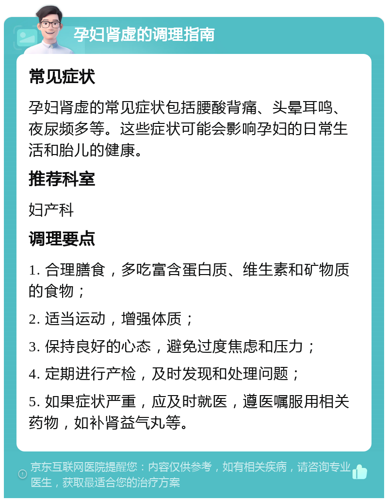 孕妇肾虚的调理指南 常见症状 孕妇肾虚的常见症状包括腰酸背痛、头晕耳鸣、夜尿频多等。这些症状可能会影响孕妇的日常生活和胎儿的健康。 推荐科室 妇产科 调理要点 1. 合理膳食，多吃富含蛋白质、维生素和矿物质的食物； 2. 适当运动，增强体质； 3. 保持良好的心态，避免过度焦虑和压力； 4. 定期进行产检，及时发现和处理问题； 5. 如果症状严重，应及时就医，遵医嘱服用相关药物，如补肾益气丸等。