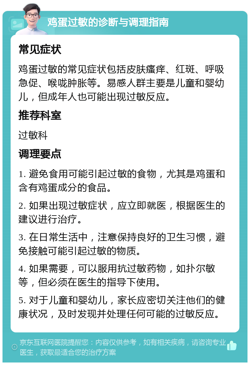 鸡蛋过敏的诊断与调理指南 常见症状 鸡蛋过敏的常见症状包括皮肤瘙痒、红斑、呼吸急促、喉咙肿胀等。易感人群主要是儿童和婴幼儿，但成年人也可能出现过敏反应。 推荐科室 过敏科 调理要点 1. 避免食用可能引起过敏的食物，尤其是鸡蛋和含有鸡蛋成分的食品。 2. 如果出现过敏症状，应立即就医，根据医生的建议进行治疗。 3. 在日常生活中，注意保持良好的卫生习惯，避免接触可能引起过敏的物质。 4. 如果需要，可以服用抗过敏药物，如扑尔敏等，但必须在医生的指导下使用。 5. 对于儿童和婴幼儿，家长应密切关注他们的健康状况，及时发现并处理任何可能的过敏反应。