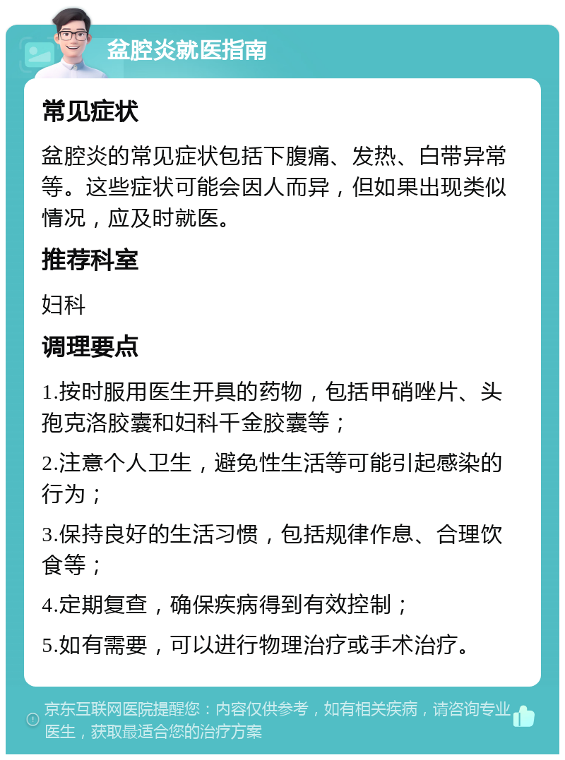 盆腔炎就医指南 常见症状 盆腔炎的常见症状包括下腹痛、发热、白带异常等。这些症状可能会因人而异，但如果出现类似情况，应及时就医。 推荐科室 妇科 调理要点 1.按时服用医生开具的药物，包括甲硝唑片、头孢克洛胶囊和妇科千金胶囊等； 2.注意个人卫生，避免性生活等可能引起感染的行为； 3.保持良好的生活习惯，包括规律作息、合理饮食等； 4.定期复查，确保疾病得到有效控制； 5.如有需要，可以进行物理治疗或手术治疗。