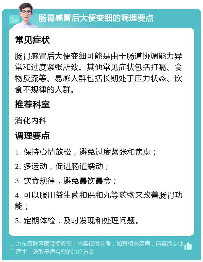 肠胃感冒后大便变细的调理要点 常见症状 肠胃感冒后大便变细可能是由于肠道协调能力异常和过度紧张所致。其他常见症状包括打嗝、食物反流等。易感人群包括长期处于压力状态、饮食不规律的人群。 推荐科室 消化内科 调理要点 1. 保持心情放松，避免过度紧张和焦虑； 2. 多运动，促进肠道蠕动； 3. 饮食规律，避免暴饮暴食； 4. 可以服用益生菌和保和丸等药物来改善肠胃功能； 5. 定期体检，及时发现和处理问题。