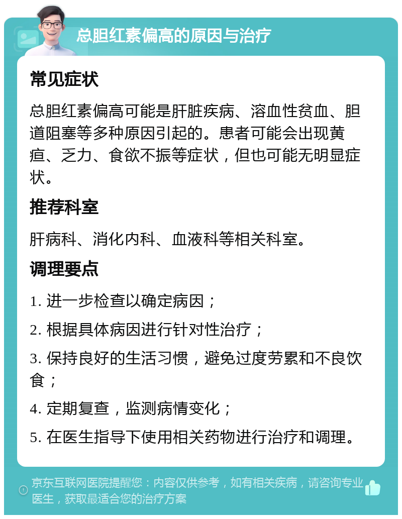 总胆红素偏高的原因与治疗 常见症状 总胆红素偏高可能是肝脏疾病、溶血性贫血、胆道阻塞等多种原因引起的。患者可能会出现黄疸、乏力、食欲不振等症状，但也可能无明显症状。 推荐科室 肝病科、消化内科、血液科等相关科室。 调理要点 1. 进一步检查以确定病因； 2. 根据具体病因进行针对性治疗； 3. 保持良好的生活习惯，避免过度劳累和不良饮食； 4. 定期复查，监测病情变化； 5. 在医生指导下使用相关药物进行治疗和调理。