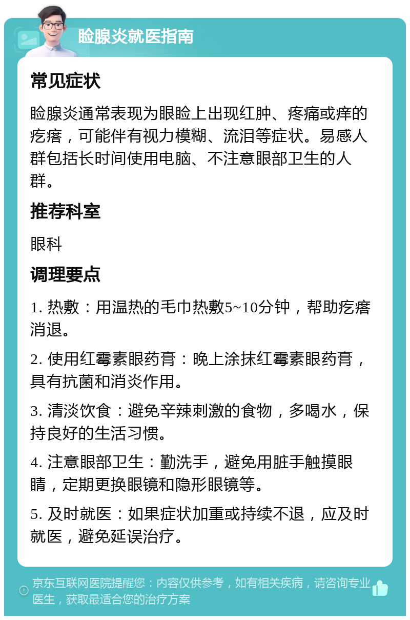 睑腺炎就医指南 常见症状 睑腺炎通常表现为眼睑上出现红肿、疼痛或痒的疙瘩，可能伴有视力模糊、流泪等症状。易感人群包括长时间使用电脑、不注意眼部卫生的人群。 推荐科室 眼科 调理要点 1. 热敷：用温热的毛巾热敷5~10分钟，帮助疙瘩消退。 2. 使用红霉素眼药膏：晚上涂抹红霉素眼药膏，具有抗菌和消炎作用。 3. 清淡饮食：避免辛辣刺激的食物，多喝水，保持良好的生活习惯。 4. 注意眼部卫生：勤洗手，避免用脏手触摸眼睛，定期更换眼镜和隐形眼镜等。 5. 及时就医：如果症状加重或持续不退，应及时就医，避免延误治疗。