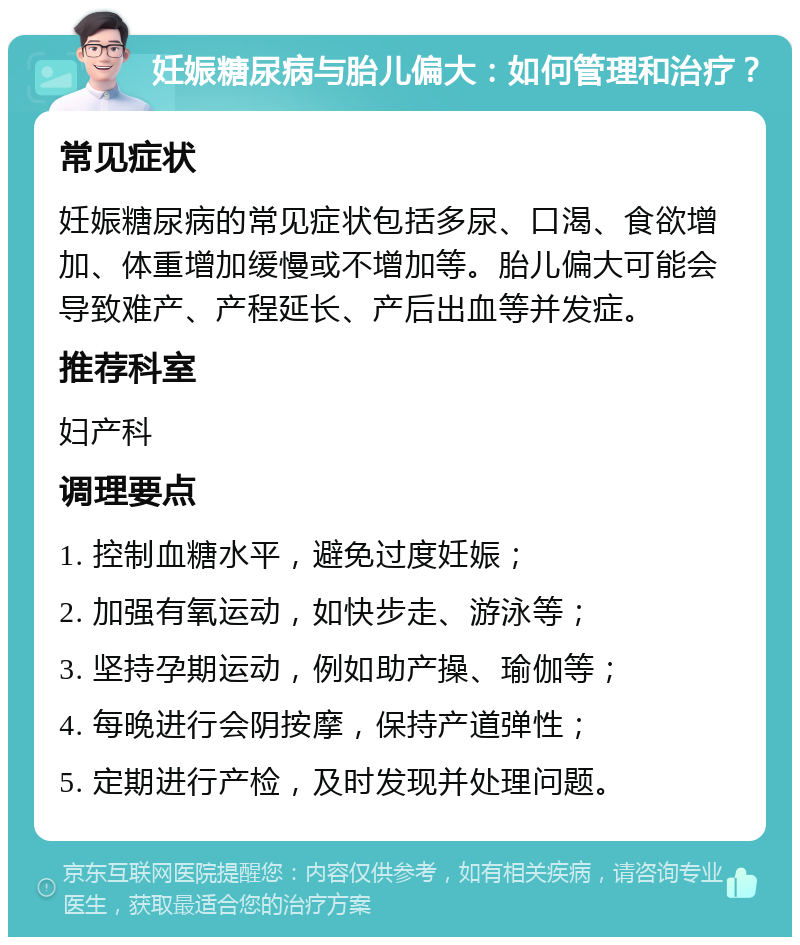 妊娠糖尿病与胎儿偏大：如何管理和治疗？ 常见症状 妊娠糖尿病的常见症状包括多尿、口渴、食欲增加、体重增加缓慢或不增加等。胎儿偏大可能会导致难产、产程延长、产后出血等并发症。 推荐科室 妇产科 调理要点 1. 控制血糖水平，避免过度妊娠； 2. 加强有氧运动，如快步走、游泳等； 3. 坚持孕期运动，例如助产操、瑜伽等； 4. 每晚进行会阴按摩，保持产道弹性； 5. 定期进行产检，及时发现并处理问题。