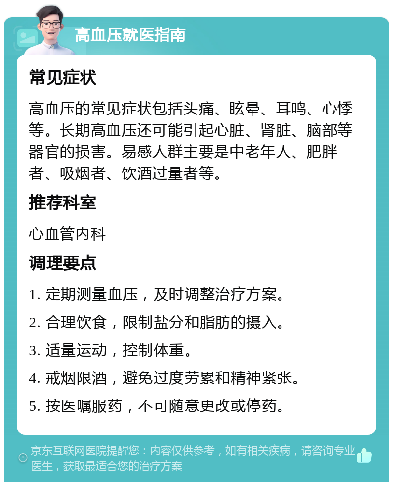 高血压就医指南 常见症状 高血压的常见症状包括头痛、眩晕、耳鸣、心悸等。长期高血压还可能引起心脏、肾脏、脑部等器官的损害。易感人群主要是中老年人、肥胖者、吸烟者、饮酒过量者等。 推荐科室 心血管内科 调理要点 1. 定期测量血压，及时调整治疗方案。 2. 合理饮食，限制盐分和脂肪的摄入。 3. 适量运动，控制体重。 4. 戒烟限酒，避免过度劳累和精神紧张。 5. 按医嘱服药，不可随意更改或停药。