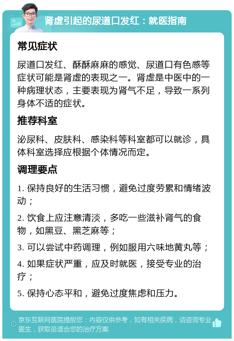 肾虚引起的尿道口发红：就医指南 常见症状 尿道口发红、酥酥麻麻的感觉、尿道口有色感等症状可能是肾虚的表现之一。肾虚是中医中的一种病理状态，主要表现为肾气不足，导致一系列身体不适的症状。 推荐科室 泌尿科、皮肤科、感染科等科室都可以就诊，具体科室选择应根据个体情况而定。 调理要点 1. 保持良好的生活习惯，避免过度劳累和情绪波动； 2. 饮食上应注意清淡，多吃一些滋补肾气的食物，如黑豆、黑芝麻等； 3. 可以尝试中药调理，例如服用六味地黄丸等； 4. 如果症状严重，应及时就医，接受专业的治疗； 5. 保持心态平和，避免过度焦虑和压力。