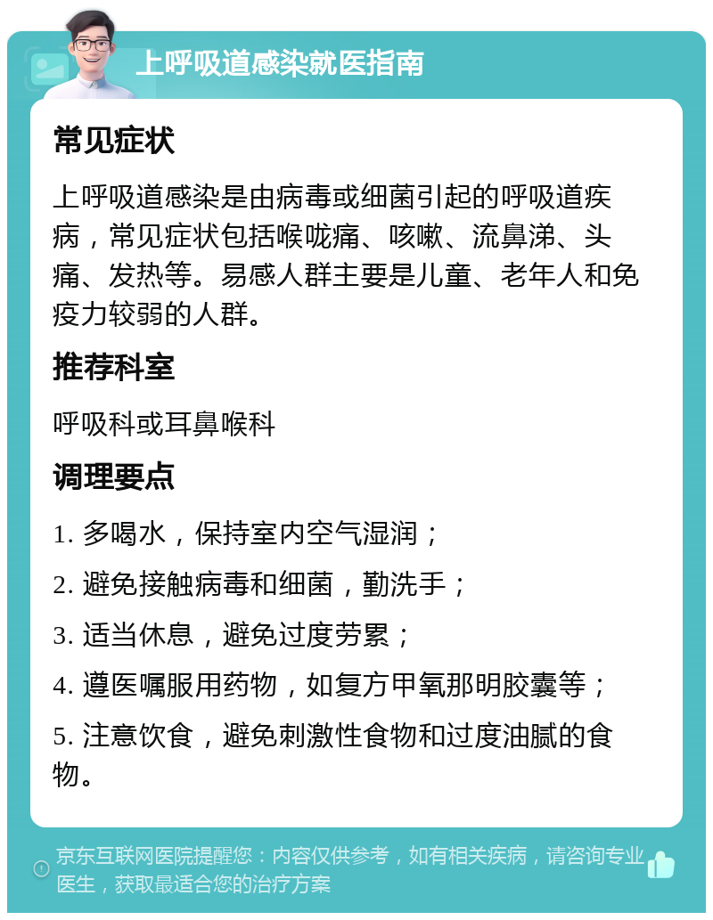 上呼吸道感染就医指南 常见症状 上呼吸道感染是由病毒或细菌引起的呼吸道疾病，常见症状包括喉咙痛、咳嗽、流鼻涕、头痛、发热等。易感人群主要是儿童、老年人和免疫力较弱的人群。 推荐科室 呼吸科或耳鼻喉科 调理要点 1. 多喝水，保持室内空气湿润； 2. 避免接触病毒和细菌，勤洗手； 3. 适当休息，避免过度劳累； 4. 遵医嘱服用药物，如复方甲氧那明胶囊等； 5. 注意饮食，避免刺激性食物和过度油腻的食物。