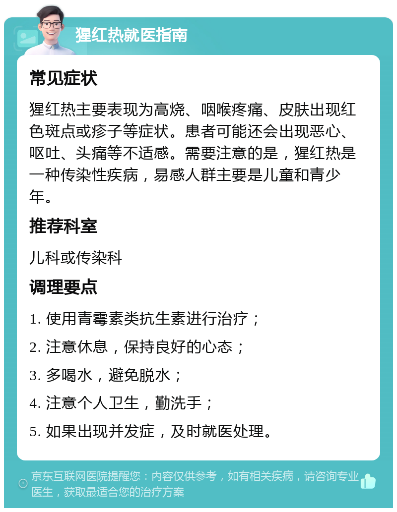 猩红热就医指南 常见症状 猩红热主要表现为高烧、咽喉疼痛、皮肤出现红色斑点或疹子等症状。患者可能还会出现恶心、呕吐、头痛等不适感。需要注意的是，猩红热是一种传染性疾病，易感人群主要是儿童和青少年。 推荐科室 儿科或传染科 调理要点 1. 使用青霉素类抗生素进行治疗； 2. 注意休息，保持良好的心态； 3. 多喝水，避免脱水； 4. 注意个人卫生，勤洗手； 5. 如果出现并发症，及时就医处理。