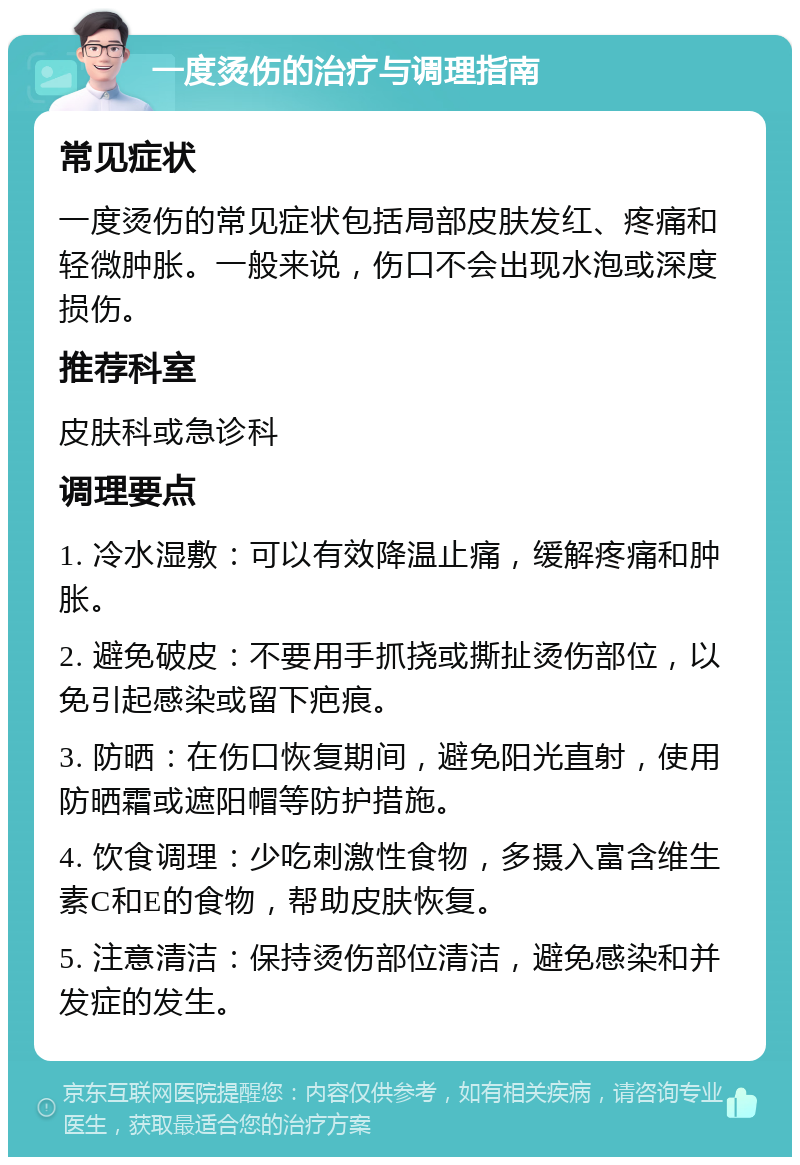 一度烫伤的治疗与调理指南 常见症状 一度烫伤的常见症状包括局部皮肤发红、疼痛和轻微肿胀。一般来说，伤口不会出现水泡或深度损伤。 推荐科室 皮肤科或急诊科 调理要点 1. 冷水湿敷：可以有效降温止痛，缓解疼痛和肿胀。 2. 避免破皮：不要用手抓挠或撕扯烫伤部位，以免引起感染或留下疤痕。 3. 防晒：在伤口恢复期间，避免阳光直射，使用防晒霜或遮阳帽等防护措施。 4. 饮食调理：少吃刺激性食物，多摄入富含维生素C和E的食物，帮助皮肤恢复。 5. 注意清洁：保持烫伤部位清洁，避免感染和并发症的发生。