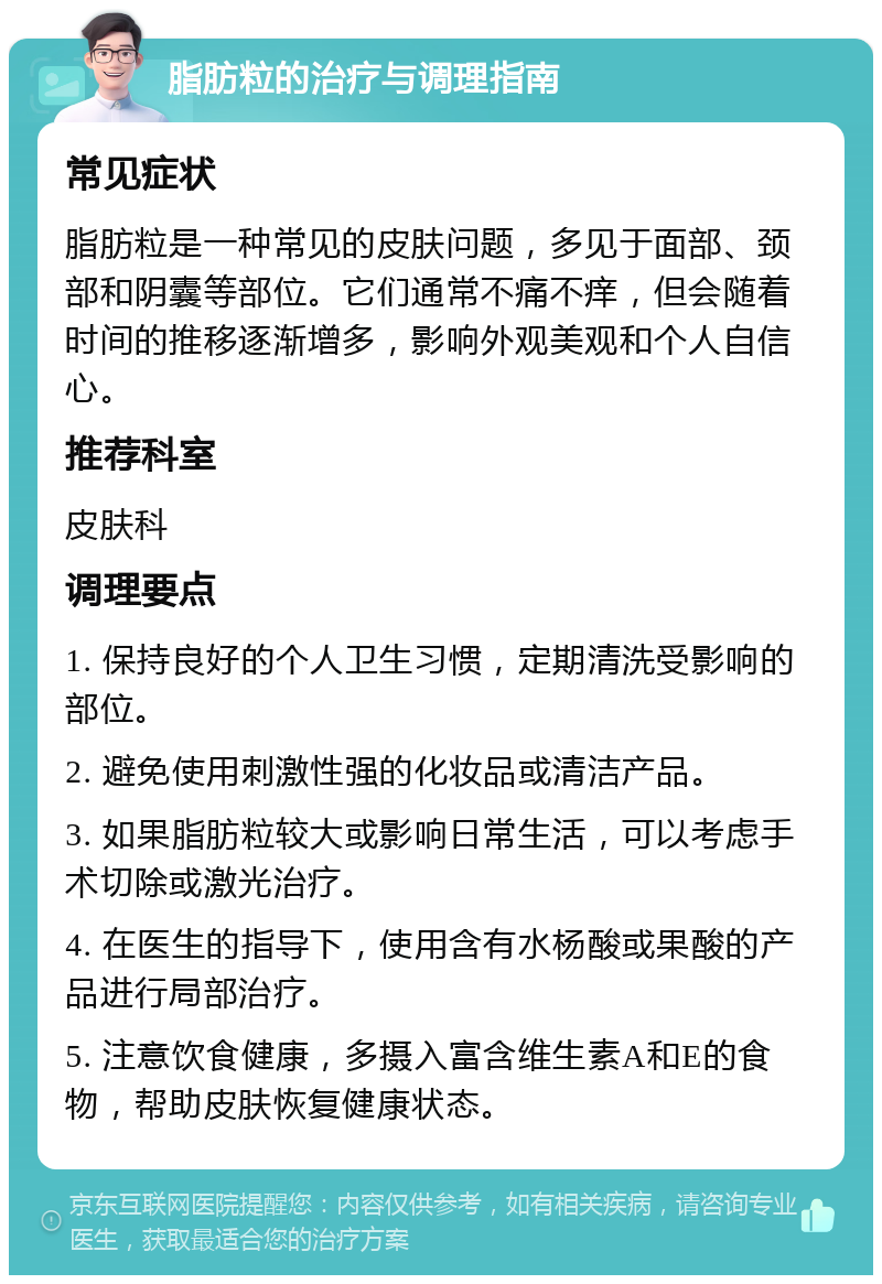 脂肪粒的治疗与调理指南 常见症状 脂肪粒是一种常见的皮肤问题，多见于面部、颈部和阴囊等部位。它们通常不痛不痒，但会随着时间的推移逐渐增多，影响外观美观和个人自信心。 推荐科室 皮肤科 调理要点 1. 保持良好的个人卫生习惯，定期清洗受影响的部位。 2. 避免使用刺激性强的化妆品或清洁产品。 3. 如果脂肪粒较大或影响日常生活，可以考虑手术切除或激光治疗。 4. 在医生的指导下，使用含有水杨酸或果酸的产品进行局部治疗。 5. 注意饮食健康，多摄入富含维生素A和E的食物，帮助皮肤恢复健康状态。