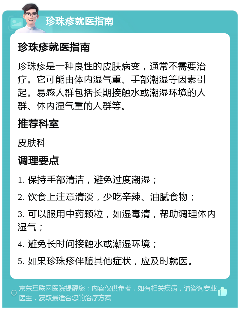 珍珠疹就医指南 珍珠疹就医指南 珍珠疹是一种良性的皮肤病变，通常不需要治疗。它可能由体内湿气重、手部潮湿等因素引起。易感人群包括长期接触水或潮湿环境的人群、体内湿气重的人群等。 推荐科室 皮肤科 调理要点 1. 保持手部清洁，避免过度潮湿； 2. 饮食上注意清淡，少吃辛辣、油腻食物； 3. 可以服用中药颗粒，如湿毒清，帮助调理体内湿气； 4. 避免长时间接触水或潮湿环境； 5. 如果珍珠疹伴随其他症状，应及时就医。