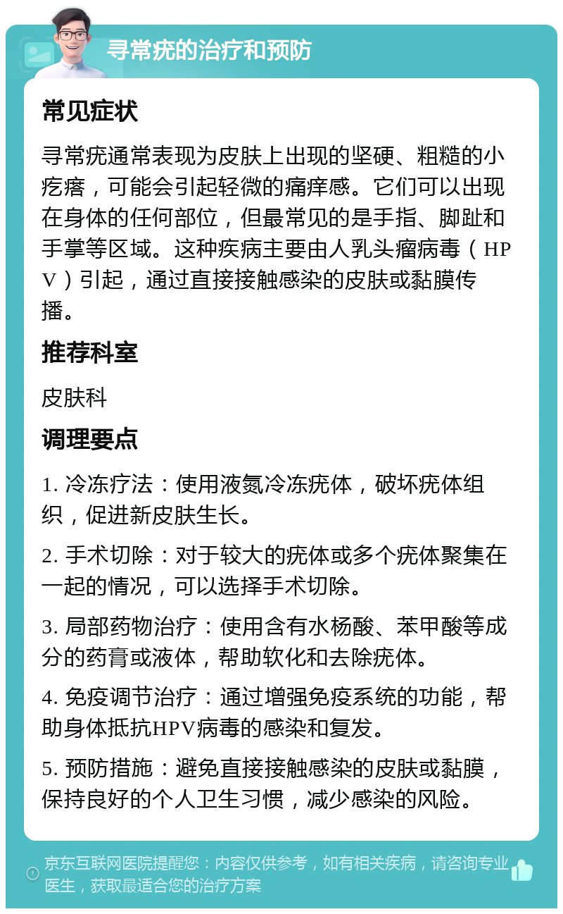 寻常疣的治疗和预防 常见症状 寻常疣通常表现为皮肤上出现的坚硬、粗糙的小疙瘩，可能会引起轻微的痛痒感。它们可以出现在身体的任何部位，但最常见的是手指、脚趾和手掌等区域。这种疾病主要由人乳头瘤病毒（HPV）引起，通过直接接触感染的皮肤或黏膜传播。 推荐科室 皮肤科 调理要点 1. 冷冻疗法：使用液氮冷冻疣体，破坏疣体组织，促进新皮肤生长。 2. 手术切除：对于较大的疣体或多个疣体聚集在一起的情况，可以选择手术切除。 3. 局部药物治疗：使用含有水杨酸、苯甲酸等成分的药膏或液体，帮助软化和去除疣体。 4. 免疫调节治疗：通过增强免疫系统的功能，帮助身体抵抗HPV病毒的感染和复发。 5. 预防措施：避免直接接触感染的皮肤或黏膜，保持良好的个人卫生习惯，减少感染的风险。