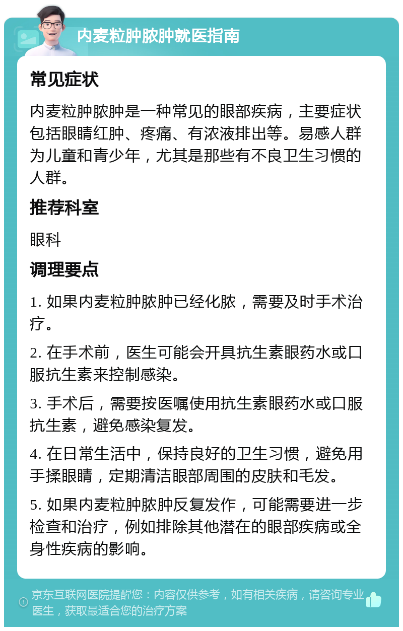 内麦粒肿脓肿就医指南 常见症状 内麦粒肿脓肿是一种常见的眼部疾病，主要症状包括眼睛红肿、疼痛、有浓液排出等。易感人群为儿童和青少年，尤其是那些有不良卫生习惯的人群。 推荐科室 眼科 调理要点 1. 如果内麦粒肿脓肿已经化脓，需要及时手术治疗。 2. 在手术前，医生可能会开具抗生素眼药水或口服抗生素来控制感染。 3. 手术后，需要按医嘱使用抗生素眼药水或口服抗生素，避免感染复发。 4. 在日常生活中，保持良好的卫生习惯，避免用手揉眼睛，定期清洁眼部周围的皮肤和毛发。 5. 如果内麦粒肿脓肿反复发作，可能需要进一步检查和治疗，例如排除其他潜在的眼部疾病或全身性疾病的影响。