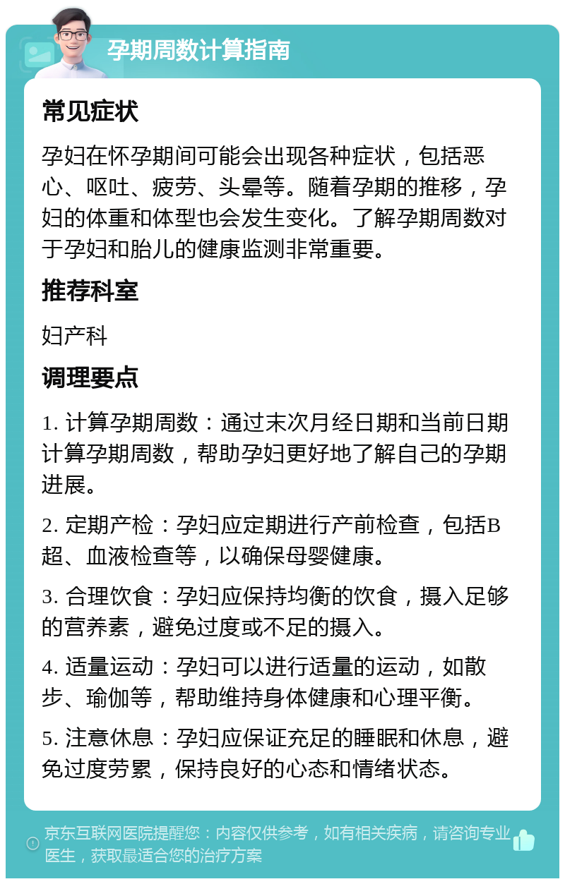 孕期周数计算指南 常见症状 孕妇在怀孕期间可能会出现各种症状，包括恶心、呕吐、疲劳、头晕等。随着孕期的推移，孕妇的体重和体型也会发生变化。了解孕期周数对于孕妇和胎儿的健康监测非常重要。 推荐科室 妇产科 调理要点 1. 计算孕期周数：通过末次月经日期和当前日期计算孕期周数，帮助孕妇更好地了解自己的孕期进展。 2. 定期产检：孕妇应定期进行产前检查，包括B超、血液检查等，以确保母婴健康。 3. 合理饮食：孕妇应保持均衡的饮食，摄入足够的营养素，避免过度或不足的摄入。 4. 适量运动：孕妇可以进行适量的运动，如散步、瑜伽等，帮助维持身体健康和心理平衡。 5. 注意休息：孕妇应保证充足的睡眠和休息，避免过度劳累，保持良好的心态和情绪状态。